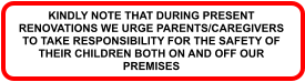 KINDLY NOTE THAT DURING PRESENT RENOVATIONS WE URGE PARENTS/CAREGIVERS TO TAKE RESPONSIBILITY FOR THE SAFETY OF THEIR CHILDREN BOTH ON AND OFF OUR PREMISES