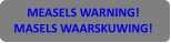 MEASELS WARNING! MASELS WAARSKUWING!